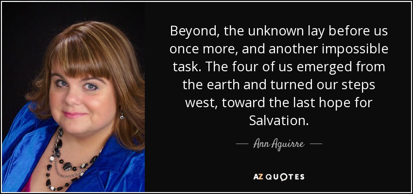 Beyond, the unknown lay before us once more, and another impossible task. The four of us emerged from the earth and turned our steps west, toward the last hope for Salvation. - Ann Aguirre