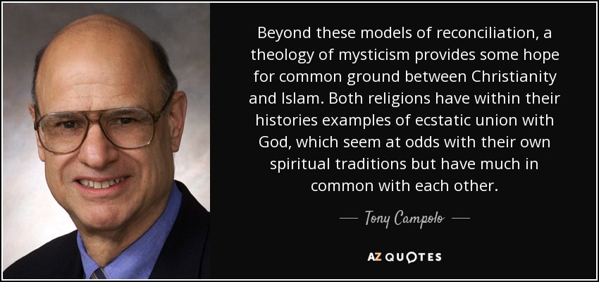 Beyond these models of reconciliation, a theology of mysticism provides some hope for common ground between Christianity and Islam. Both religions have within their histories examples of ecstatic union with God, which seem at odds with their own spiritual traditions but have much in common with each other. - Tony Campolo