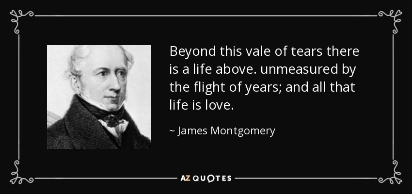 Beyond this vale of tears there is a life above. unmeasured by the flight of years; and all that life is love. - James Montgomery