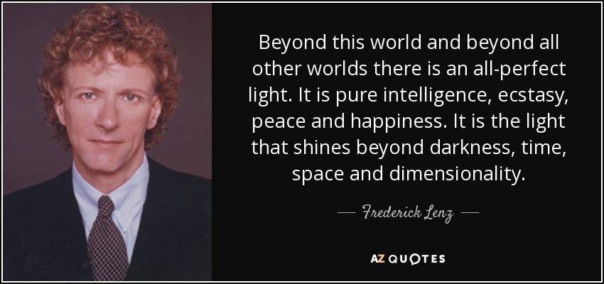Beyond this world and beyond all other worlds there is an all-perfect light. It is pure intelligence, ecstasy, peace and happiness. It is the light that shines beyond darkness, time, space and dimensionality. - Frederick Lenz