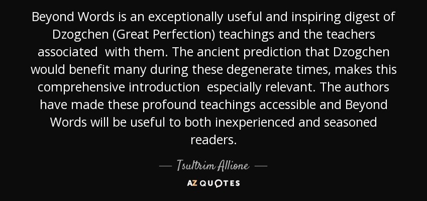 Beyond Words is an exceptionally useful and inspiring digest of Dzogchen (Great Perfection) teachings and the teachers associated with them. The ancient prediction that Dzogchen would benefit many during these degenerate times, makes this comprehensive introduction especially relevant. The authors have made these profound teachings accessible and Beyond Words will be useful to both inexperienced and seasoned readers. - Tsultrim Allione