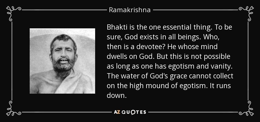 Bhakti is the one essential thing. To be sure, God exists in all beings. Who, then is a devotee? He whose mind dwells on God. But this is not possible as long as one has egotism and vanity. The water of God's grace cannot collect on the high mound of egotism. It runs down. - Ramakrishna