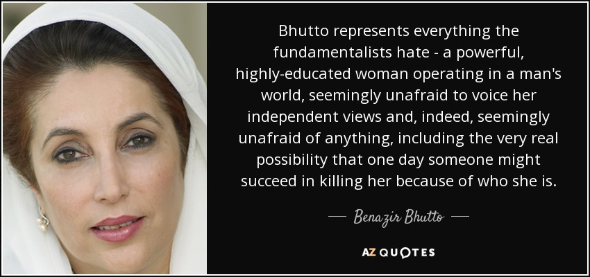 Bhutto represents everything the fundamentalists hate - a powerful, highly-educated woman operating in a man's world, seemingly unafraid to voice her independent views and, indeed, seemingly unafraid of anything, including the very real possibility that one day someone might succeed in killing her because of who she is. - Benazir Bhutto