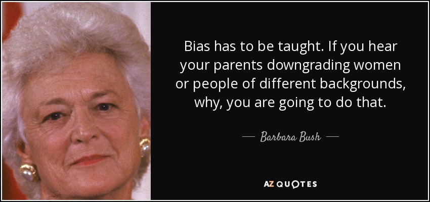 Bias has to be taught. If you hear your parents downgrading women or people of different backgrounds, why, you are going to do that. - Barbara Bush