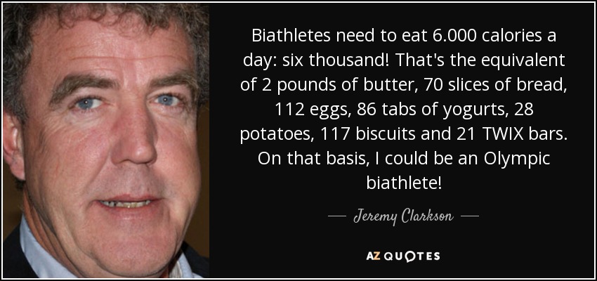 Biathletes need to eat 6.000 calories a day: six thousand! That's the equivalent of 2 pounds of butter, 70 slices of bread, 112 eggs, 86 tabs of yogurts, 28 potatoes, 117 biscuits and 21 TWIX bars. On that basis, I could be an Olympic biathlete! - Jeremy Clarkson