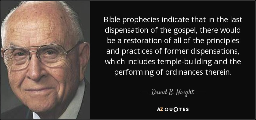 Bible prophecies indicate that in the last dispensation of the gospel, there would be a restoration of all of the principles and practices of former dispensations, which includes temple-building and the performing of ordinances therein. - David B. Haight
