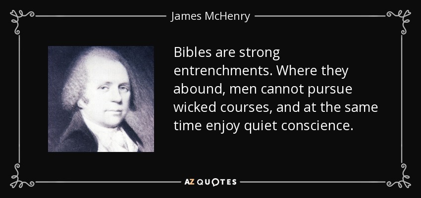 Bibles are strong entrenchments. Where they abound, men cannot pursue wicked courses, and at the same time enjoy quiet conscience. - James McHenry