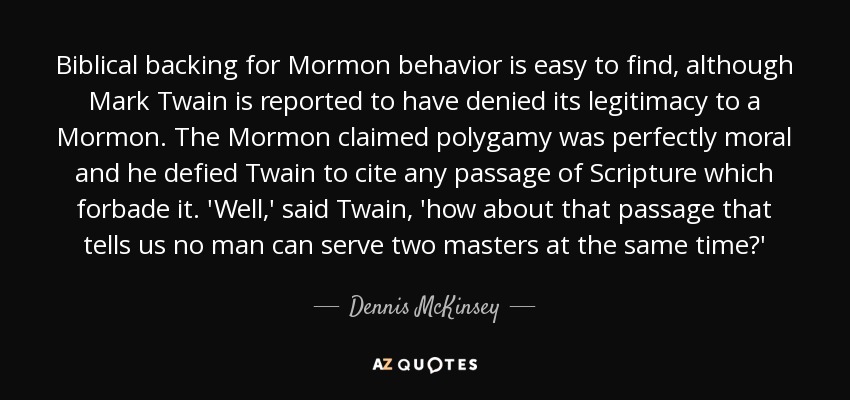 Biblical backing for Mormon behavior is easy to find, although Mark Twain is reported to have denied its legitimacy to a Mormon. The Mormon claimed polygamy was perfectly moral and he defied Twain to cite any passage of Scripture which forbade it. 'Well,' said Twain, 'how about that passage that tells us no man can serve two masters at the same time?' - Dennis McKinsey