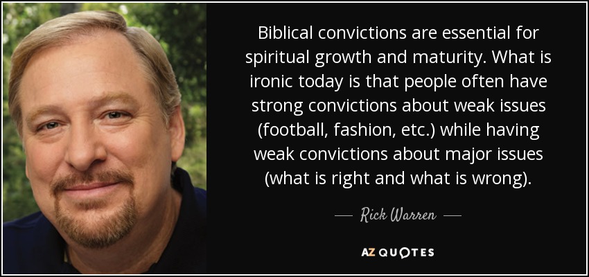 Biblical convictions are essential for spiritual growth and maturity. What is ironic today is that people often have strong convictions about weak issues (football, fashion, etc.) while having weak convictions about major issues (what is right and what is wrong). - Rick Warren