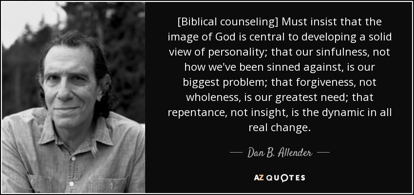 [Biblical counseling] Must insist that the image of God is central to developing a solid view of personality; that our sinfulness, not how we've been sinned against, is our biggest problem; that forgiveness, not wholeness, is our greatest need; that repentance, not insight, is the dynamic in all real change. - Dan B. Allender