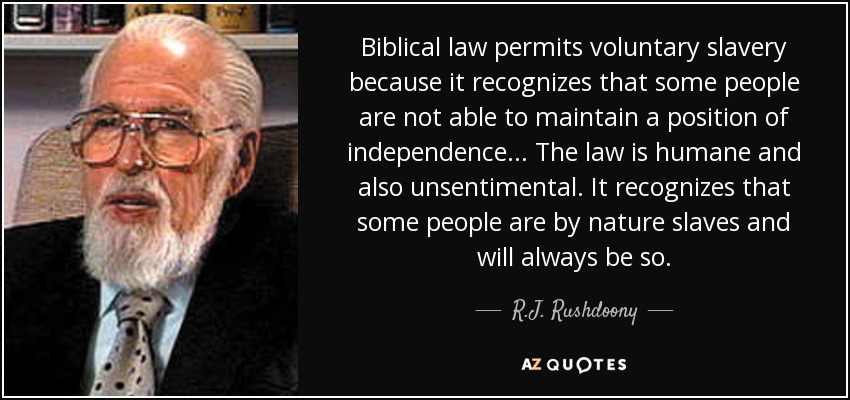 Biblical law permits voluntary slavery because it recognizes that some people are not able to maintain a position of independence . . . The law is humane and also unsentimental. It recognizes that some people are by nature slaves and will always be so. - R.J. Rushdoony