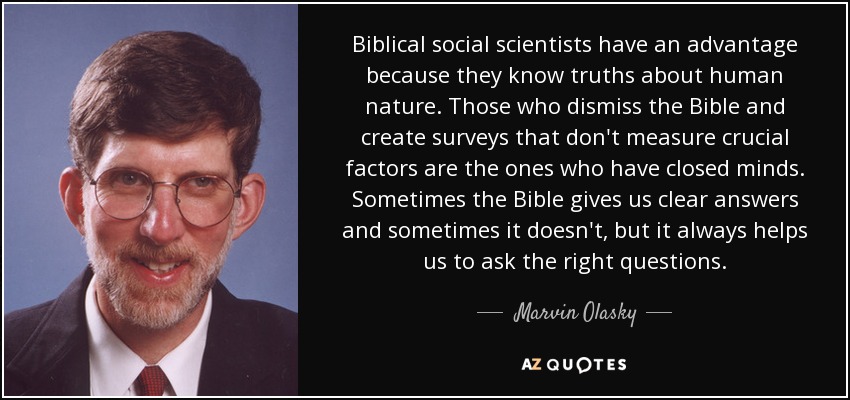 Biblical social scientists have an advantage because they know truths about human nature. Those who dismiss the Bible and create surveys that don't measure crucial factors are the ones who have closed minds. Sometimes the Bible gives us clear answers and sometimes it doesn't, but it always helps us to ask the right questions. - Marvin Olasky