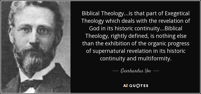 Biblical Theology...is that part of Exegetical Theology which deals with the revelation of God in its historic continuity...Biblical Theology, rightly defined, is nothing else than the exhibition of the organic progress of supernatural revelation in its historic continuity and multiformity. - Geerhardus Vos