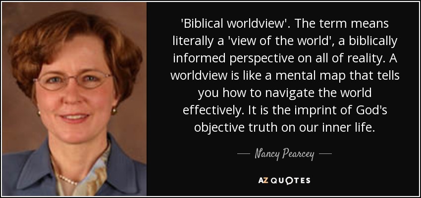 'Biblical worldview'. The term means literally a 'view of the world', a biblically informed perspective on all of reality. A worldview is like a mental map that tells you how to navigate the world effectively. It is the imprint of God's objective truth on our inner life. - Nancy Pearcey