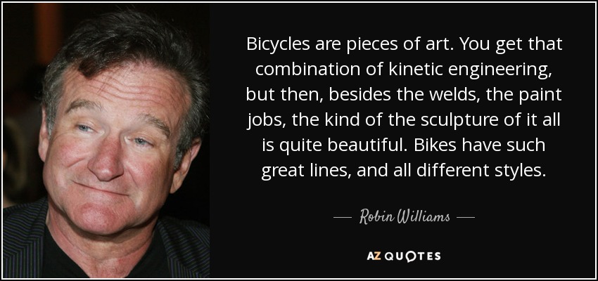 Bicycles are pieces of art. You get that combination of kinetic engineering, but then, besides the welds, the paint jobs, the kind of the sculpture of it all is quite beautiful. Bikes have such great lines, and all different styles. - Robin Williams