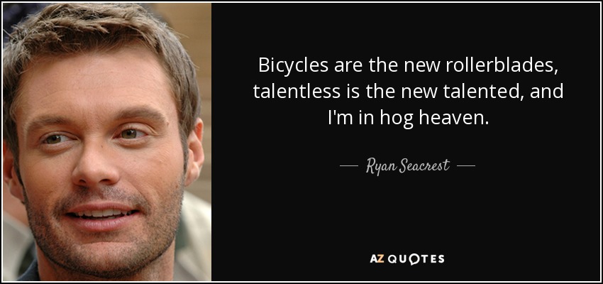 Bicycles are the new rollerblades, talentless is the new talented, and I'm in hog heaven. - Ryan Seacrest