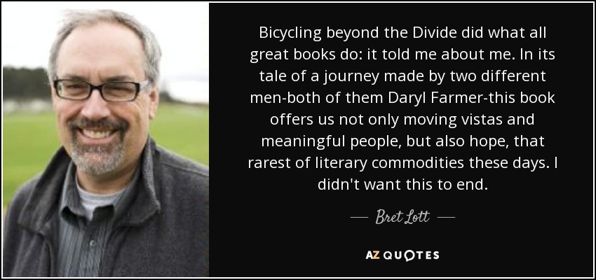 Bicycling beyond the Divide did what all great books do: it told me about me. In its tale of a journey made by two different men-both of them Daryl Farmer-this book offers us not only moving vistas and meaningful people, but also hope, that rarest of literary commodities these days. I didn't want this to end. - Bret Lott