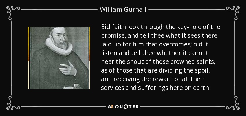 Bid faith look through the key-hole of the promise, and tell thee what it sees there laid up for him that overcomes; bid it listen and tell thee whether it cannot hear the shout of those crowned saints, as of those that are dividing the spoil, and receiving the reward of all their services and sufferings here on earth. - William Gurnall