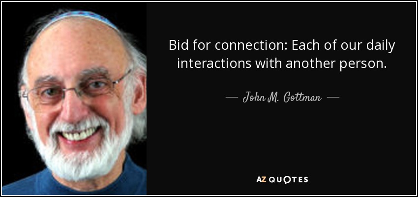 Bid for connection: Each of our daily interactions with another person. - John M. Gottman
