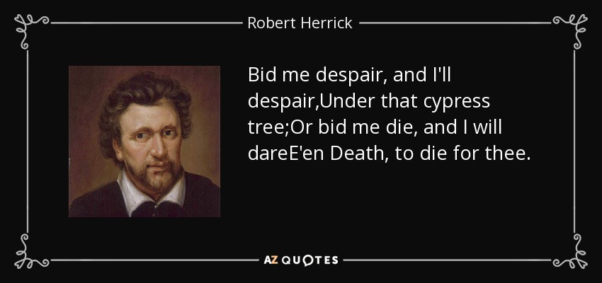 Bid me despair, and I'll despair,Under that cypress tree;Or bid me die, and I will dareE'en Death, to die for thee. - Robert Herrick