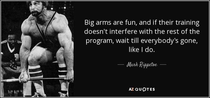Big arms are fun, and if their training doesn't interfere with the rest of the program, wait till everybody's gone, like I do. - Mark Rippetoe