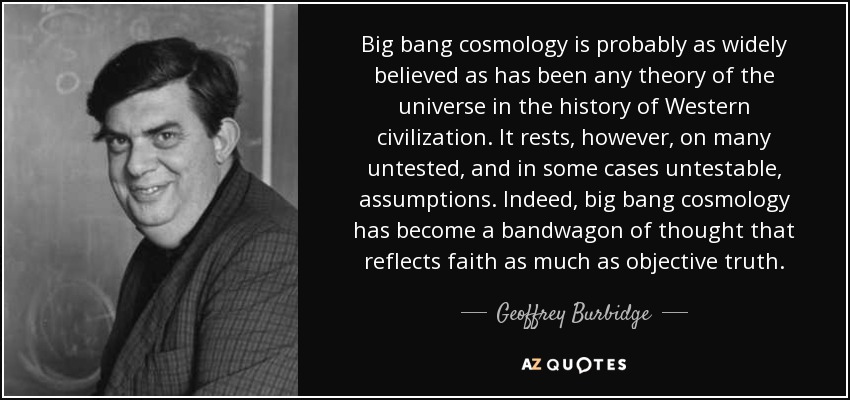 Big bang cosmology is probably as widely believed as has been any theory of the universe in the history of Western civilization. It rests, however, on many untested, and in some cases untestable, assumptions. Indeed, big bang cosmology has become a bandwagon of thought that reflects faith as much as objective truth. - Geoffrey Burbidge