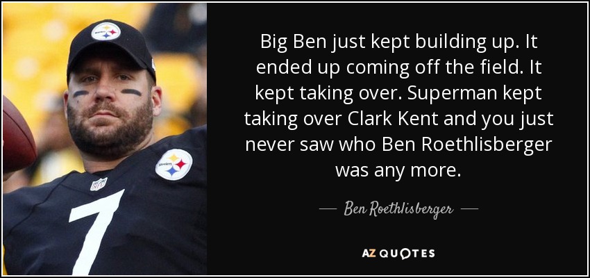 Big Ben just kept building up. It ended up coming off the field. It kept taking over. Superman kept taking over Clark Kent and you just never saw who Ben Roethlisberger was any more. - Ben Roethlisberger
