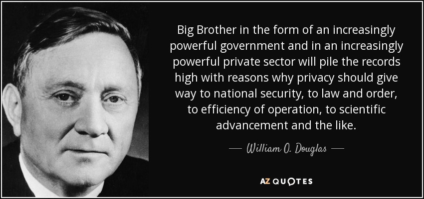 Big Brother in the form of an increasingly powerful government and in an increasingly powerful private sector will pile the records high with reasons why privacy should give way to national security, to law and order, to efficiency of operation, to scientific advancement and the like. - William O. Douglas