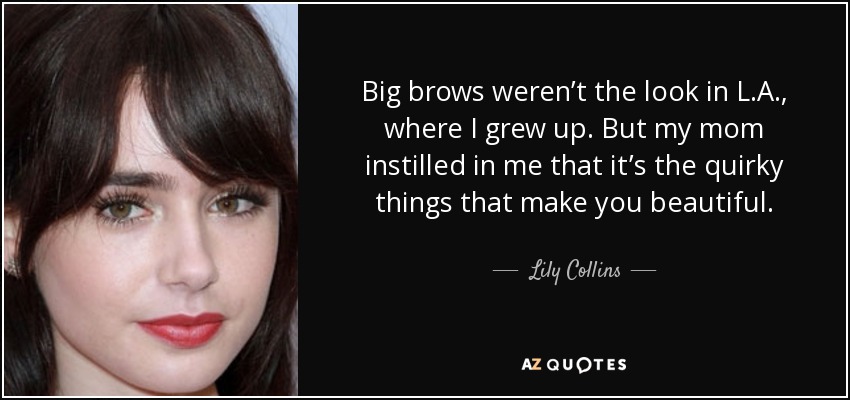 Big brows weren’t the look in L.A., where I grew up. But my mom instilled in me that it’s the quirky things that make you beautiful. - Lily Collins