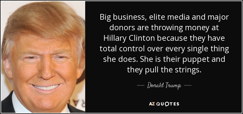Big business, elite media and major donors are throwing money at Hillary Clinton because they have total control over every single thing she does. She is their puppet and they pull the strings. - Donald Trump