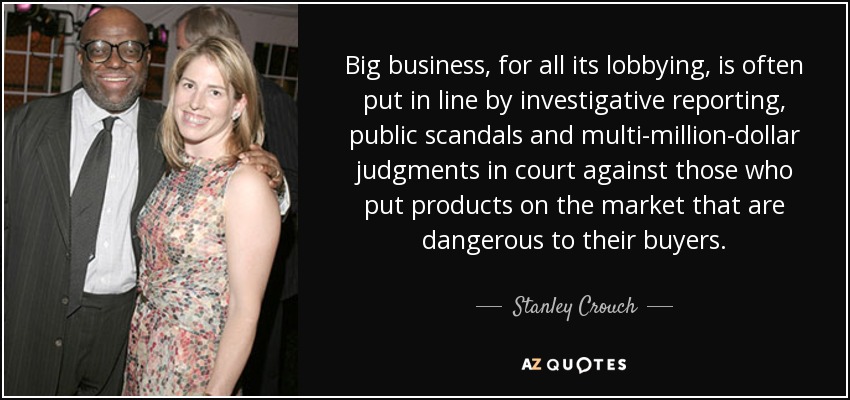 Big business, for all its lobbying, is often put in line by investigative reporting, public scandals and multi-million-dollar judgments in court against those who put products on the market that are dangerous to their buyers. - Stanley Crouch