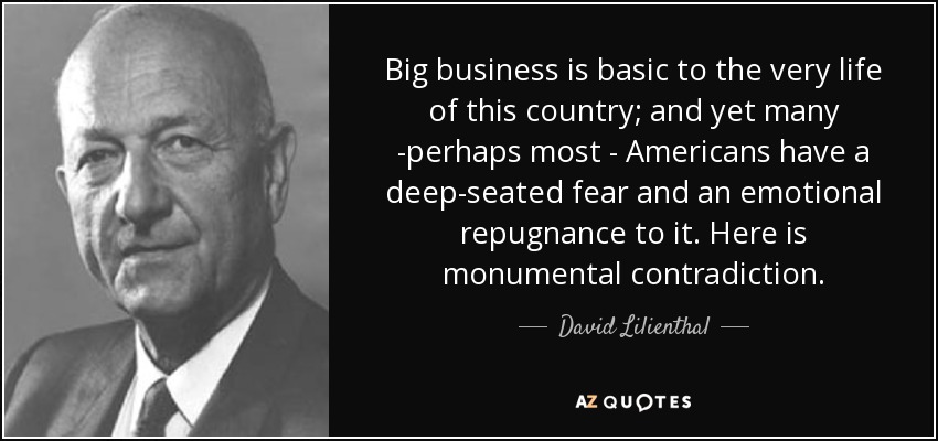 Big business is basic to the very life of this country; and yet many -perhaps most - Americans have a deep-seated fear and an emotional repugnance to it. Here is monumental contradiction. - David Lilienthal