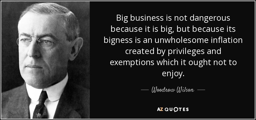 Big business is not dangerous because it is big, but because its bigness is an unwholesome inflation created by privileges and exemptions which it ought not to enjoy. - Woodrow Wilson
