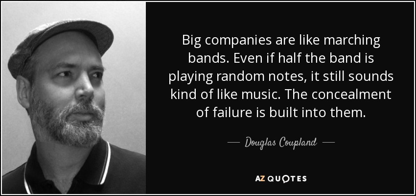 Big companies are like marching bands. Even if half the band is playing random notes, it still sounds kind of like music. The concealment of failure is built into them. - Douglas Coupland
