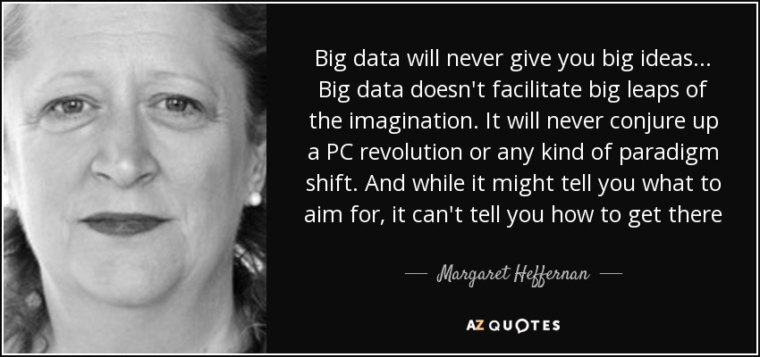 Big data will never give you big ideas... Big data doesn't facilitate big leaps of the imagination. It will never conjure up a PC revolution or any kind of paradigm shift. And while it might tell you what to aim for, it can't tell you how to get there - Margaret Heffernan