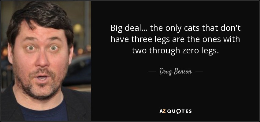 Big deal... the only cats that don't have three legs are the ones with two through zero legs. - Doug Benson