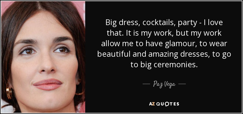Big dress, cocktails, party - I love that. It is my work, but my work allow me to have glamour, to wear beautiful and amazing dresses, to go to big ceremonies. - Paz Vega