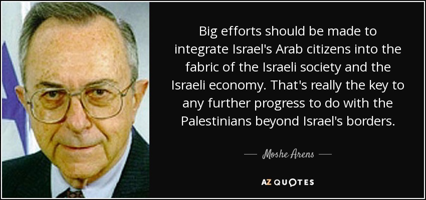 Big efforts should be made to integrate Israel's Arab citizens into the fabric of the Israeli society and the Israeli economy. That's really the key to any further progress to do with the Palestinians beyond Israel's borders. - Moshe Arens