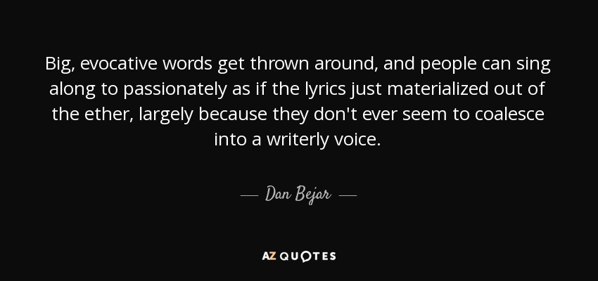 Big, evocative words get thrown around, and people can sing along to passionately as if the lyrics just materialized out of the ether, largely because they don't ever seem to coalesce into a writerly voice. - Dan Bejar