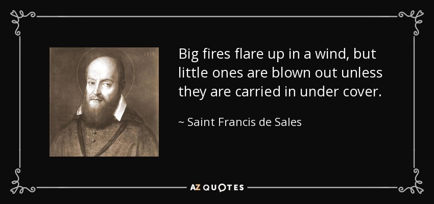 Big fires flare up in a wind, but little ones are blown out unless they are carried in under cover. - Saint Francis de Sales