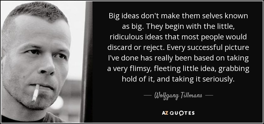 Big ideas don't make them selves known as big. They begin with the little, ridiculous ideas that most people would discard or reject. Every successful picture I've done has really been based on taking a very flimsy, fleeting little idea, grabbing hold of it, and taking it seriously. - Wolfgang Tillmans