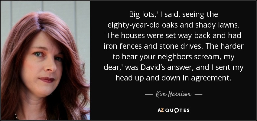 Big lots,' I said, seeing the eighty-year-old oaks and shady lawns. The houses were set way back and had iron fences and stone drives. The harder to hear your neighbors scream, my dear,' was David’s answer, and I sent my head up and down in agreement. - Kim Harrison