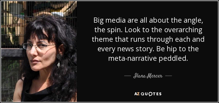 Big media are all about the angle, the spin. Look to the overarching theme that runs through each and every news story. Be hip to the meta-narrative peddled. - Ilana Mercer