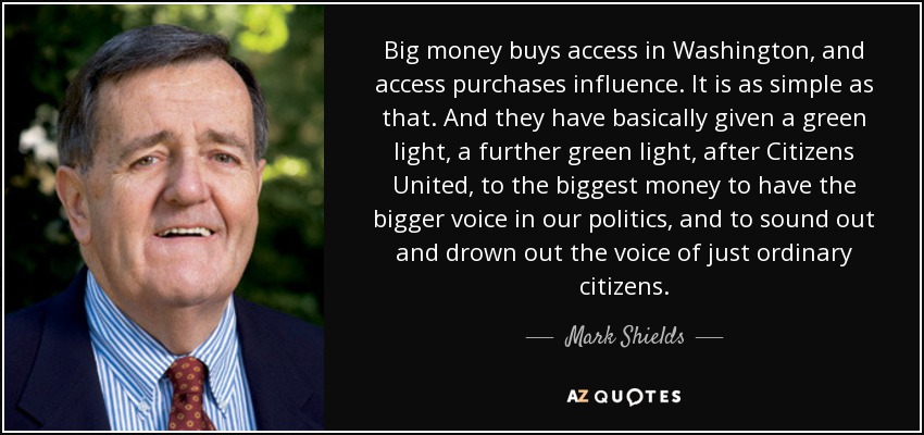 Big money buys access in Washington, and access purchases influence. It is as simple as that. And they have basically given a green light, a further green light, after Citizens United, to the biggest money to have the bigger voice in our politics, and to sound out and drown out the voice of just ordinary citizens. - Mark Shields