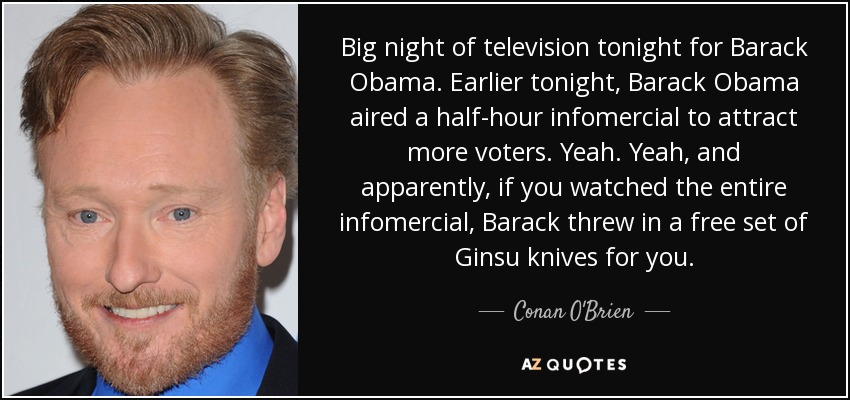 Big night of television tonight for Barack Obama. Earlier tonight, Barack Obama aired a half-hour infomercial to attract more voters. Yeah. Yeah, and apparently, if you watched the entire infomercial, Barack threw in a free set of Ginsu knives for you. - Conan O'Brien
