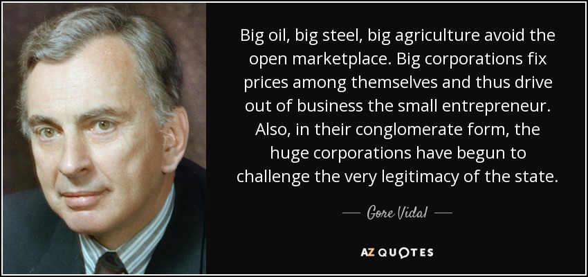 Big oil, big steel, big agriculture avoid the open marketplace. Big corporations fix prices among themselves and thus drive out of business the small entrepreneur. Also, in their conglomerate form, the huge corporations have begun to challenge the very legitimacy of the state. - Gore Vidal