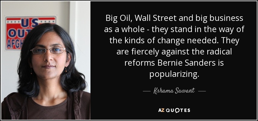 Big Oil, Wall Street and big business as a whole - they stand in the way of the kinds of change needed. They are fiercely against the radical reforms Bernie Sanders is popularizing. - Kshama Sawant