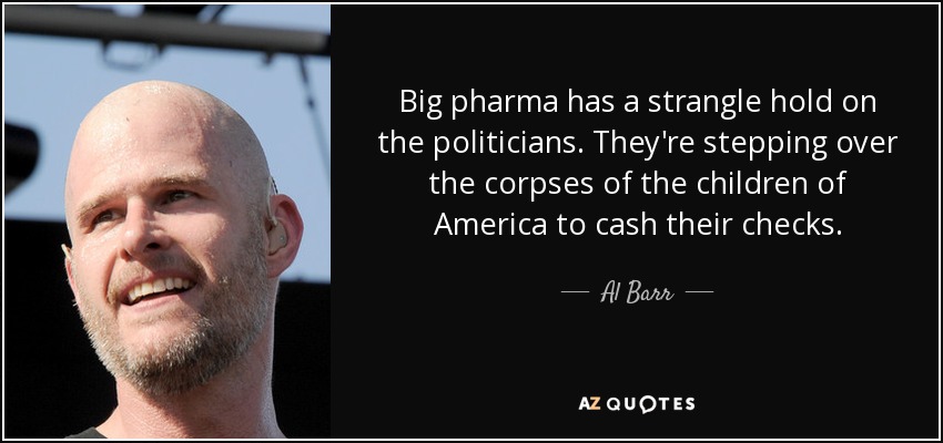 Big pharma has a strangle hold on the politicians. They're stepping over the corpses of the children of America to cash their checks. - Al Barr