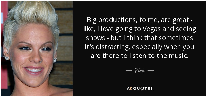 Big productions, to me, are great - like, I love going to Vegas and seeing shows - but I think that sometimes it's distracting, especially when you are there to listen to the music. - Pink