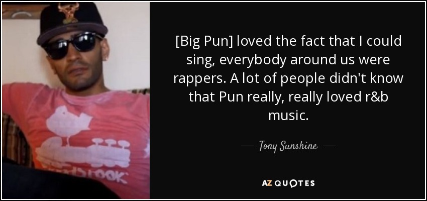 [Big Pun] loved the fact that I could sing, everybody around us were rappers. A lot of people didn't know that Pun really, really loved r&b music. - Tony Sunshine
